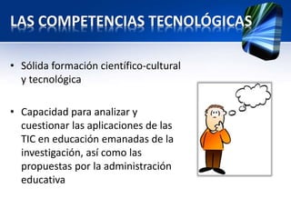 LAS COMPETENCIAS TECNOLÓGICAS 
• Sólida formación científico-cultural 
y tecnológica 
• Capacidad para analizar y 
cuestionar las aplicaciones de las 
TIC en educación emanadas de la 
investigación, así como las 
propuestas por la administración 
educativa 
 
