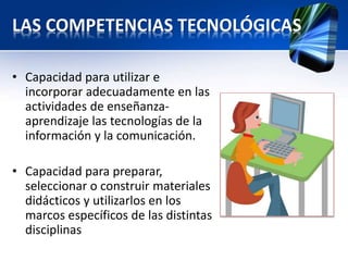 LAS COMPETENCIAS TECNOLÓGICAS 
• Capacidad para utilizar e 
incorporar adecuadamente en las 
actividades de enseñanza-aprendizaje 
las tecnologías de la 
información y la comunicación. 
• Capacidad para preparar, 
seleccionar o construir materiales 
didácticos y utilizarlos en los 
marcos específicos de las distintas 
disciplinas 
 