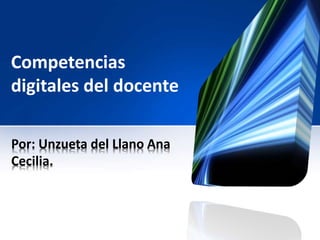 Competencias 
digitales del docente 
Por: Unzueta del Llano Ana 
Cecilia. 
 
