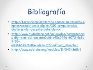 Bibliografía 
• http://formacionprofesorado.educacion.es/index.p 
hp/es/competencia-digital/310-competencias-digitales- 
del-docente-del-siglo-xxi 
• http://www.slideshare.net/julioaviles/competencia 
s-digitales-del-docente?qid=e40c044d-6073-4c3a- 
9f86- 
a431423894a8&v=default&b=&from_search=2 
• http://www.eduteka.org/modulos/11/342/868/1 
