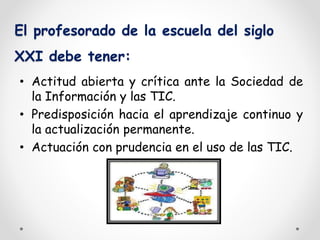 El profesorado de la escuela del siglo 
XXI debe tener: 
• Actitud abierta y crítica ante la Sociedad de 
la Información y las TIC. 
• Predisposición hacia el aprendizaje continuo y 
la actualización permanente. 
• Actuación con prudencia en el uso de las TIC. 
 