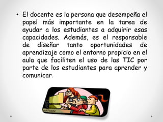 • El docente es la persona que desempeña el 
papel más importante en la tarea de 
ayudar a los estudiantes a adquirir esas 
capacidades. Además, es el responsable 
de diseñar tanto oportunidades de 
aprendizaje como el entorno propicio en el 
aula que faciliten el uso de las TIC por 
parte de los estudiantes para aprender y 
comunicar. 
 