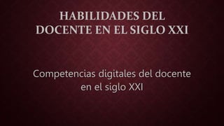 HABILIDADES DEL 
DOCENTE EN EL SIGLO XXI 
Competencias digitales del docente 
en el siglo XXI 
 