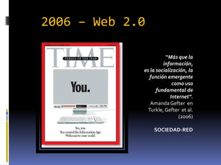 2006 – Web 2.0

                       “Más que la
                      información,
             es la socialización, la
               función emergente
                           como uso
                   fundamental de
                          Internet”.
                Amanda Gefter en
               Turkle, Gefter et al.
                              (2006)

                 SOCIEDAD-RED
 