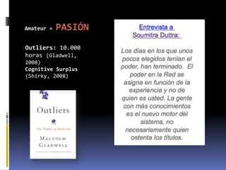 Amateur =   PASIÓN
Outliers: 10.000
horas (Gladwell,
2008)
Cognitive Surplus
(Shirky, 2008)
 