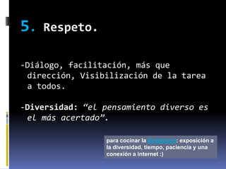 5.   Respeto.

-Diálogo, facilitación, más que
 dirección, Visibilización de la tarea
 a todos.

-Diversidad: “el pensamiento diverso es
 el más acertado”.

                 para cocinar la #sabiduria: exposición a
                 la diversidad, tiempo, paciencia y una
                 conexión a internet :)
 