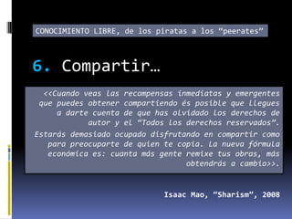 CONOCIMIENTO LIBRE, de los piratas a los “peerates”



6. Compartir…
  <<Cuando veas las recompensas inmediatas y emergentes
 que puedes obtener compartiendo és posible que llegues
     a darte cuenta de que has olvidado los derechos de
            autor y el “Todos los derechos reservados”.
Estarás demasiado ocupado disfrutando en compartir como
   para preocuparte de quien te copia. La nueva fórmula
   económica es: cuanta más gente remixe tus obras, más
                                  obtendrás a cambio>>.


                             Isaac Mao, “Sharism”, 2008
 