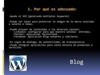 1. Por qué es adecuado:
-Ayuda al SEO (generando múltiples keywords)

-Puede ser ideal para potenciar la imagen de la marca asociada
a valores o temas.

-Puede proveer de contenidos a los diversos canales:
   -Linkedin: configurar para que muestre últimas entradas.
   -Twitter: Aplicación Twitterfeed.
   -Facebook: Aplicación Blog networks y similares.

-Es signo de diálogo, de autenticidad, de transparencia.
-Puede integrar aplicativos para venta directa de productos o
servicios.




                                               Blog
 