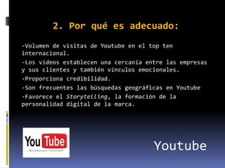 2. Por qué es adecuado:
-Volumen de visitas de Youtube en el top ten
internacional.
-Los vídeos establecen una cercanía entre las empresas
y sus clientes y también vínculos emocionales.
-Proporciona credibilidad.
-Son frecuentes las búsquedas geográficas en Youtube
-Favorece el Storytelling, la formación de la
personalidad digital de la marca.




                                      Youtube
 