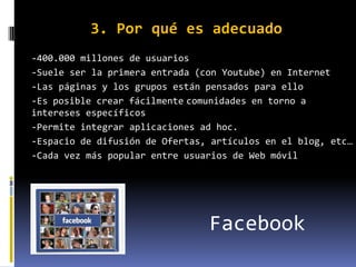 3. Por qué es adecuado
-400.000 millones de usuarios
-Suele ser la primera entrada (con Youtube) en Internet
-Las páginas y los grupos están pensados para ello
-Es posible crear fácilmente comunidades en torno a
intereses específicos
-Permite integrar aplicaciones ad hoc.
-Espacio de difusión de Ofertas, artículos en el blog, etc…
-Cada vez más popular entre usuarios de Web móvil




                                Facebook
 