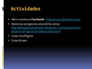 Actividades
 Abrir cuenta en Facebook: http://ca-es.facebook.com/
 Hacernos amigos los unos de los otros:
  http://blogdeunaprofedim.blogspot.com/2009/01/cmo-
  hacerse-amigo-en-facebook-para.html
 Crear una Página
 Crear Grupo.
 
