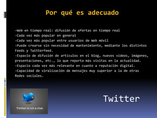 Por qué es adecuado

-Web en tiempo real: difusión de ofertas en tiempo real
-Cada vez más popular en general
-Cada vez más popular entre usuarios de Web móvil
-Puede crearse sin necesidad de mantenimiento, mediante los distintos
Feeds y Twitterfeed.
-Espacio de difusión de artículos en el blog, nuevos vídeos, imágenes,
presentaciones, etc., lo que reporta más visitas en la actualidad.
-Espacio cada vez más relevante en cuanto a reputación digital.
-Capacidad de viralización de mensajes muy superior a la de otras
Redes sociales.




                                              Twitter
 