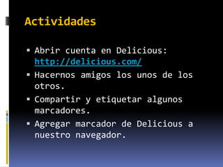 Actividades

 Abrir cuenta en Delicious:
  http://delicious.com/
 Hacernos amigos los unos de los
  otros.
 Compartir y etiquetar algunos
  marcadores.
 Agregar marcador de Delicious a
  nuestro navegador.
 