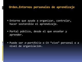 Orden…Entornos personales de aprendizaje



 Entorno que ayuda a organizar, controlar,
 hacer sostenible el aprendizaje.

 Portal público, desde el que enseñar y
 aprender.

 Puede ser e-portfolio o CV “vivo” personal o a
 nivel de organización.
 
