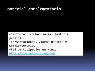 Material complementario




-Texto teórico Web social (autoría
propia)
-Presentaciones, vídeos básicos y
complementarios
-Red participativa en Ning:
http://viadigital.ning.com
 