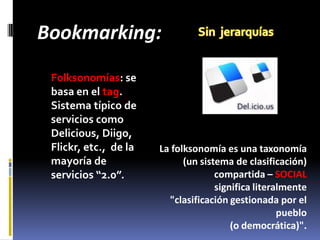 Bookmarking:
 Folksonomías: se
 basa en el tag.
 Sistema típico de
 servicios como
 Delicious, Diigo,
 Flickr, etc., de la   La folksonomía es una taxonomía
 mayoría de                  (un sistema de clasificación)
 servicios “2.0”.                    compartida – SOCIAL
                                     significa literalmente
                         "clasificación gestionada por el
                                                     pueblo
                                         (o democrática)".
 