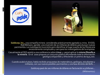 Goldcorp. Inc., una compañía minera consideraba prácticamente agotada su mina. El CEO,
             Rob McEwen, aprobó una inversión de 10 millones de dólares para buscar nuevos
      yacimientos. La investigación tuvo éxito pero identificar el lugar exacto de los filones era
                     excesivamente complicado y caro para los investigadores de la empresa.
Casualmente el CEO asistió a una conferencia sobre Linux y pensó aplicar la misma filosofía a
         la minería. En el 2000 propuso un concurso público difundiendo toda la información
                                     geológica disponible y ofreciendo un premio de $575.000.

   Cuando acabó el plazo, había recibido propuestas de matemáticos, geólogos, estudiantes y
               militares, con 110 nuevos posibles yacimientos y una tasa de éxito del 80%….
                         Goldcorp pasó de 100 millones de dólares en facturación a 9 billones…
                                                                                (Wikinomics)
 