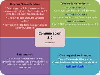 Recursos / Conceptos clave
* Sala de prensa 2.0: Nuevos medios,
nuevos prescriptores - Referencias de 25
expertos y 8 casos prácticos(CECA)
* Gestión de comunidades virtuales
(AERCO)
* Herramientas Digitales para periodistas
(Sandra Crucianelli)
Dominio de Herramientas:
* MULTIFORMATOS
Canal Youtube, Flickr, Scribd, Pinterest
* BOTONES SOCIALES
Facebook Connect, Like / Follow, Facepile
* NUEVOS MEDIOS
Top 10 APIS para comunicar en entorno 2.0
Reto semanal:
Los alumnos integrarán en su web
aplicaciones sociales para promocionar sus
perfiles y compartir cada uno de sus
contenidos
Clase magistral (confirmada)
Txema Valenzuela, Director de
Comunicación en Redes Sociales de BBVA
(Perfil en Linkedin)
Comunicación
2.0
El nuevo PR
 