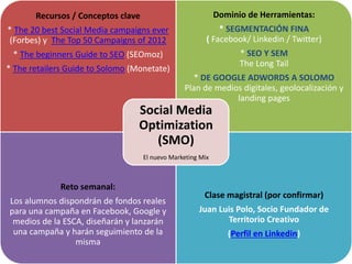 Recursos / Conceptos clave
* The 20 best Social Media campaigns ever
(Forbes) y The Top 50 Campaigns of 2012
* The beginners Guide to SEO (SEOmoz)
* The retailers Guide to Solomo (Monetate)
Dominio de Herramientas:
* SEGMENTACIÓN FINA
( Facebook/ Linkedin / Twitter)
* SEO Y SEM
The Long Tail
* DE GOOGLE ADWORDS A SOLOMO
Plan de medios digitales, geolocalización y
landing pages
Reto semanal:
Los alumnos dispondrán de fondos reales
para una campaña en Facebook, Google y
medios de la ESCA, diseñarán y lanzarán
una campaña y harán seguimiento de la
misma
Clase magistral (por confirmar)
Juan Luis Polo, Socio Fundador de
Territorio Creativo
(Perfil en Linkedin)
Social Media
Optimization
(SMO)
El nuevo Marketing Mix
 
