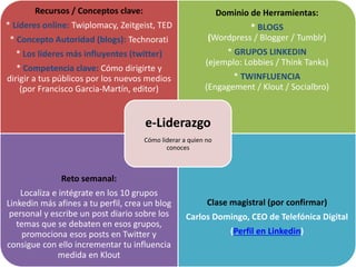 Recursos / Conceptos clave:
* Líderes online: Twiplomacy, Zeitgeist, TED
* Concepto Autoridad (blogs): Technorati
* Los líderes más influyentes (twitter)
* Competencia clave: Cómo dirigirte y
dirigir a tus públicos por los nuevos medios
(por Francisco Garcia-Martín, editor)
Dominio de Herramientas:
* BLOGS
(Wordpress / Blogger / Tumblr)
* GRUPOS LINKEDIN
(ejemplo: Lobbies / Think Tanks)
* TWINFLUENCIA
(Engagement / Klout / Socialbro)
Reto semanal:
Localiza e intégrate en los 10 grupos
Linkedin más afines a tu perfil, crea un blog
personal y escribe un post diario sobre los
temas que se debaten en esos grupos,
promociona esos posts en Twitter y
consigue con ello incrementar tu influencia
medida en Klout
Clase magistral (por confirmar)
Carlos Domingo, CEO de Telefónica Digital
(Perfil en Linkedin)
e-Liderazgo
Cómo liderar a quien no
conoces
 