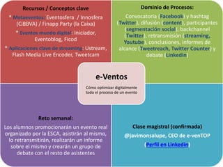 Recursos / Conceptos clave
* Metaeventos: Eventosfera / Innosfera
(CiBBVA) / Finapp Party (la Caixa)
* Eventos mundo digital: Iniciador,
Eventoblog, Ficod
* Aplicaciones clave de streaming: Ustream,
Flash Media Live Encoder, Tweetcam
Dominio de Procesos:
Convocatoria (Facebook) y hashtag
(Twitter), difusión (content), participantes
(segmentación social), backchannel
(Twitter), retransmisión (streaming,
Youtube), conclusiones, informes de
alcance (Tweetreach, Twitter Counter) y
debate (Linkedin)
Reto semanal:
Los alumnos promocionarán un evento real
organizado por la ESCA, asistirán al mismo,
lo retransmitirán, realizarán un informe
sobre el mismo y crearán un grupo de
debate con el resto de asistentes
Clase magistral (confirmada)
@javimonsalupe, CEO de e-venTOP
(Perfil en Linkedin)
e-Ventos
Cómo optimizar digitalmente
todo el proceso de un evento
 