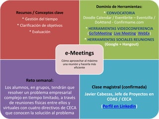 Recursos / Conceptos clave
* Gestión del tiempo
* Clarificación de objetivos
* Evaluación
Dominio de Herramientas:
* CONVOCATORIA
Doodle Calendar / Eventbrite – Eventzilla /
DoAttend - Confirmame.com
* HERRAMIENTAS VIDEOCONFERENCIA
(GoToMeeting, Live Meeting, WebEx)
* HERRAMIENTAS SOCIALES REUNIONES
(Google + Hangout)
Reto semanal:
Los alumnos, en grupos, tendrán que
resolver un problema empresarial
complejo en tiempo limitado, a través
de reuniones físicas entre ellos y
virtuales con cuatro directivos de CECA
que conocen la solución al problema
Clase magistral (confirmada)
Javier Cabezas, Jefe de Proyectos en
COAS / CECA
(Perfil en Linkedin)
e-Meetings
Cómo aprovechar al máximo
una reunión y hacerla más
eficiente
 