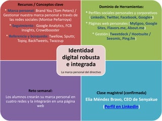 Recursos / Conceptos clave
* Marca personal: Brand You (Tom Peters) /
Gestionar nuestra marca personal a través de
las redes sociales (Montse Peñarroya)
* Seguimiento : Google Analytics, FCB
Insights, Crowdbooster
* Referencia y búsqueda: Twellow, Sputtr,
Topsy, BackTweets, Twazzup
Dominio de Herramientas:
* Perfiles sociales personales y corporativos
(Linkedin, Twitter, Facebook, Google+)
* Páginas web personales (MyEgoo, Google
Sites, Flavors.me, About.me)
* Gestión (Tweetdeck / Hootsuite /
Seesmic, Ping.fm)
Reto semanal:
Los alumnos crearán su marca personal en
cuatro redes y la integrarán en una página
web
Clase magistral (confirmada)
Elia Méndez Bravo, CEO de Senyakue
(Perfil en Linkedin)
Identidad
digital robusta
e integrada
La marca personal del directivo
 