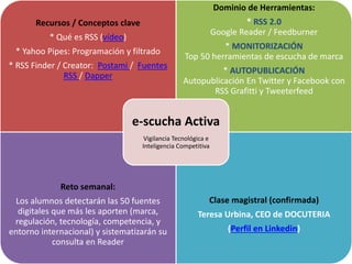 Recursos / Conceptos clave
* Qué es RSS (vídeo)
* Yahoo Pipes: Programación y filtrado
* RSS Finder / Creator: Postami / Fuentes
RSS / Dapper
Dominio de Herramientas:
* RSS 2.0
Google Reader / Feedburner
* MONITORIZACIÓN
Top 50 herramientas de escucha de marca
* AUTOPUBLICACIÓN
Autopublicación En Twitter y Facebook con
RSS Grafitti y Tweeterfeed
Reto semanal:
Los alumnos detectarán las 50 fuentes
digitales que más les aporten (marca,
regulación, tecnología, competencia, y
entorno internacional) y sistematizarán su
consulta en Reader
Clase magistral (confirmada)
Teresa Urbina, CEO de DOCUTERIA
(Perfil en Linkedin)
e-scucha Activa
Vigilancia Tecnológica e
Inteligencia Competitiva
 