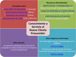 Conceptos clave
* Social CRM: The New Rules (J. Owyang)
* Total Customer Experience (Berry)
* Experiencia del cliente 2.0 (Everis)
* Representación de redes (Univ. California)
Recursos y Herramientas:
* GRAFO SOCIAL Y TRAZABILIDAD 2.0
Nexus, Social Graph, MentionMap (TWT)
* CANAL DE ATENCIÓN AL CLIENTE ONLINE
Casos de asistentes virtuales y SAC Twitter
* PROTOCOLOS DE ACTUACIÓN
Gestión de respuesta digital
Reto semanal:
Los alumnos redactarán un protocolo de
actuación en redes sociales para una empresa
en crisis reputacional
Clase magistral (confirmada)
Fernando Egido, Director General Adjunto de
Selfbank
(Perfil en Linkedin)
Pol Navarro, Jefe de Canales Directos e
Innovación del Banco Sabadell (por confirmar)
(Perfil en Linkedin)
Conocimiento y
Servicio al
Nuevo Cliente
Prosumidor
 