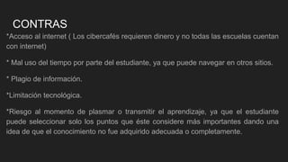 CONTRAS
*Acceso al internet ( Los cibercafés requieren dinero y no todas las escuelas cuentan
con internet)
* Mal uso del tiempo por parte del estudiante, ya que puede navegar en otros sitios.
* Plagio de información.
*Limitación tecnológica.
*Riesgo al momento de plasmar o transmitir el aprendizaje, ya que el estudiante
puede seleccionar solo los puntos que éste considere más importantes dando una
idea de que el conocimiento no fue adquirido adecuada o completamente.
 