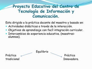 Proyecto Educativo del Centro de Tecnología de Información y Comunicación.Esta dirigido a la práctica docente del maestro y basado en:Actividades didácticas a través de la interacción.Objetivos de aprendizaje con facíl integración curricular.Intercambios de experiencia educativa. (maestros-alumnos).                                    EquilibrioPráctica                                                         Prácticatradicional                                                    Innovadora.