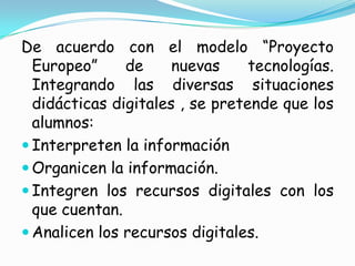 De acuerdo con el modelo “Proyecto Europeo” de nuevas tecnologías. Integrando las diversas situaciones didácticas digitales , se pretende que los alumnos:Interpreten la informaciónOrganicen la información.Integren los recursos digitales con los que cuentan.Analicen los recursos digitales.