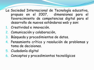 La Sociedad Internacional de Tecnología educativa, propuso en el 2007,  dimensiones para el favorecimiento de competencias digital para el desarrollo de nuevos estándares web y son:Creatividad e innovación.Comunicación y colaboración,Búsqueda y procedimientos de datos.Pensamiento crítico y resolución de problemas y toma de decisiones.Ciudadanía digitalConceptos y procedimientos tecnológicos