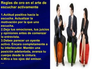 Reglas de oro en el arte de
escuchar activamente
1.Actitud positiva hacia la
escucha. Actualizar la
motivación por la que uno
escucha.
2.Deja tus emociones, tus juicios
y opiniones antes de comenzar
la entrevista.
3.Debes parecer un oyente
activo. Encara completamente a
tu interlocutor. Mantén una
posición adelantada, avanza tu
cuerpo desde la cintura.
4.Mira a los ojos del emisor.
…
 