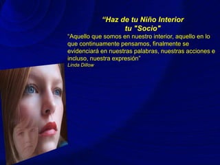 “Haz de tu Niño Interior
tu "Socio"
“Aquello que somos en nuestro interior, aquello en lo
que continuamente pensamos, finalmente se
evidenciará en nuestras palabras, nuestras acciones e
incluso, nuestra expresión”
Linda Dillow
 