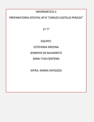 INFORMÁTICA II
PREPARATORIA ESTATAL Nº 8 “CARLOS CASTILLO PERAZA”
1º “I”
EQUIPO:
ESTEFANIA MEDINA
JENNIFER EB NAVARRETE
SARAI TUN CENTENO
MTRA: MARIA RAYGOZA
 