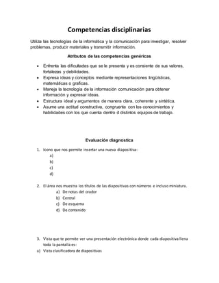 Competencias disciplinarias 
Utiliza las tecnologías de la informática y la comunicación para investigar, resolver 
problemas, producir materiales y transmitir información. 
Atributos de las competencias genéricas 
 Enfrenta las dificultades que se le presenta y es consiente de sus valores, 
fortalezas y debilidades. 
 Expresa ideas y conceptos mediante representaciones lingüísticas, 
matemáticas o graficas. 
 Maneja la tecnología de la información comunicación para obtener 
información y expresar ideas. 
 Estructura ideal y argumentos de manera clara, coherente y sintética. 
 Asume una actitud constructiva, congruente con los conocimientos y 
habilidades con los que cuenta dentro d distintos equipos de trabajo. 
Evaluación diagnostica 
1. Icono que nos permite insertar una nueva diapositiva: 
a) 
b) 
c) 
d) 
2. El área nos muestra los títulos de las diapositivas con números e incluso miniatura. 
a) De notas del orador 
b) Central 
c) De esquema 
d) De contenido 
3. Vista que te permite ver una presentación electrónica donde cada diapositiva llena 
toda la pantalla es: 
a) Vista clasificadora de diapositivas 
 
