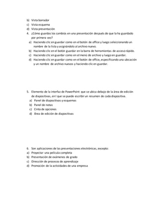 b) Vista borrador 
c) Vista esquema 
d) Vista presentación 
4. ¿Cómo guardas los cambios en una presentación después de que la ha guardado 
por primera vez? 
a) Haciendo clic en guardar como en el botón de office y luego seleccionando un 
nombre de la lista y asignándolo al archivo nuevo. 
b) Haciendo clic en el botón guardar en la barra de herramientas de acceso rápido. 
c) Haciendo clic en guardar como en el menú de archivo y luego en guardar. 
d) Haciendo clic en guardar como en el botón de office, especificando una ubicación 
y un nombre de archivo nuevos y haciendo clic en guardar. 
5. Elemento de la interfaz de PowerPoint que se ubica debajo de la área de edición 
de diapositivas, en l que se puede escribir un resumen de cada diapositiva. 
a) Panel de diapositivas y esquemas 
b) Panel de notas 
c) Cinta de opciones 
d) Área de edición de diapositivas 
6. Son aplicaciones de las presentaciones electrónicas, excepto: 
a) Proyectar una película completa 
b) Presentación de exámenes de grado 
c) Dirección de procesos de aprendizaje 
d) Promoción de la actividades de una empresa 
