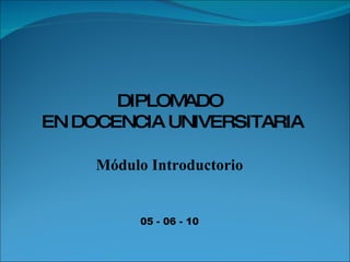 DIPLOMADO EN DOCENCIA UNIVERSITARIA Módulo Introductorio 05 - 06 - 10 
