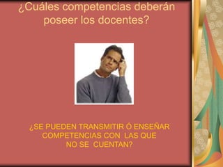 ¿Cuáles competencias deberán poseer los docentes? ¿SE PUEDEN TRANSMITIR Ó ENSEÑAR COMPETENCIAS CON  LAS QUE NO SE  CUENTAN?