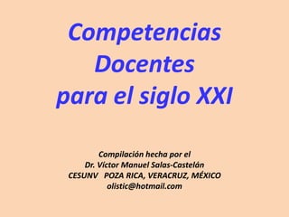 Competencias Docentes para el siglo XXI Compilación hecha por el  Dr. Víctor Manuel Salas-Castelán CESUNV   POZA RICA, VERACRUZ, MÉXICO olistic@hotmail.com 