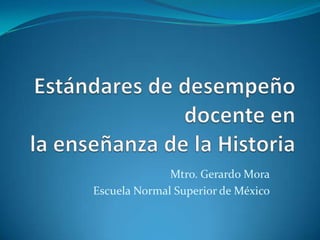 Estándares de desempeño docente en la enseñanza de la Historia Mtro. Gerardo Mora Escuela Normal Superior de México 