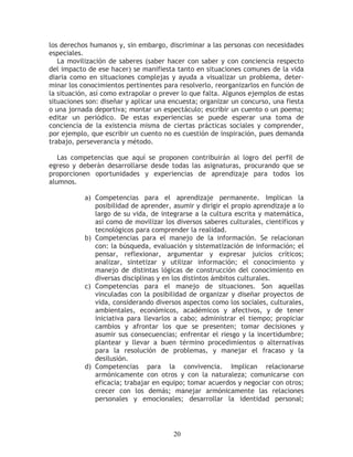 los derechos humanos y, sin embargo, discriminar a las personas con necesidades
especiales.
   La movilización de saberes (saber hacer con saber y con conciencia respecto
del impacto de ese hacer) se manifiesta tanto en situaciones comunes de la vida
diaria como en situaciones complejas y ayuda a visualizar un problema, deter-
minar los conocimientos pertinentes para resolverlo, reorganizarlos en función de
la situación, así como extrapolar o prever lo que falta. Algunos ejemplos de estas
situaciones son: diseñar y aplicar una encuesta; organizar un concurso, una fiesta
o una jornada deportiva; montar un espectáculo; escribir un cuento o un poema;
editar un periódico. De estas experiencias se puede esperar una toma de
conciencia de la existencia misma de ciertas prácticas sociales y comprender,
por ejemplo, que escribir un cuento no es cuestión de inspiración, pues demanda
trabajo, perseverancia y método.

   Las competencias que aquí se proponen contribuirán al logro del perfil de
egreso y deberán desarrollarse desde todas las asignaturas, procurando que se
proporcionen oportunidades y experiencias de aprendizaje para todos los
alumnos.

           a) Competencias para el aprendizaje permanente. Implican la
              posibilidad de aprender, asumir y dirigir el propio aprendizaje a lo
              largo de su vida, de integrarse a la cultura escrita y matemática,
              así como de movilizar los diversos saberes culturales, científicos y
              tecnológicos para comprender la realidad.
           b) Competencias para el manejo de la información. Se relacionan
              con: la búsqueda, evaluación y sistematización de información; el
              pensar, reflexionar, argumentar y expresar juicios críticos;
              analizar, sintetizar y utilizar información; el conocimiento y
              manejo de distintas lógicas de construcción del conocimiento en
              diversas disciplinas y en los distintos ámbitos culturales.
           c) Competencias para el manejo de situaciones. Son aquellas
              vinculadas con la posibilidad de organizar y diseñar proyectos de
              vida, considerando diversos aspectos como los sociales, culturales,
              ambientales, económicos, académicos y afectivos, y de tener
              iniciativa para llevarlos a cabo; administrar el tiempo; propiciar
              cambios y afrontar los que se presenten; tomar decisiones y
              asumir sus consecuencias; enfrentar el riesgo y la incertidumbre;
              plantear y llevar a buen término procedimientos o alternativas
              para la resolución de problemas, y manejar el fracaso y la
              desilusión.
           d) Competencias para la convivencia. Implican relacionarse
              armónicamente con otros y con la naturaleza; comunicarse con
              eficacia; trabajar en equipo; tomar acuerdos y negociar con otros;
              crecer con los demás; manejar armónicamente las relaciones
              personales y emocionales; desarrollar la identidad personal;




                                        20
 