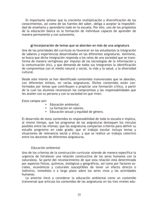 Es importante señalar que la creciente multiplicación y diversificación de los
conocimientos, así como de las fuentes del saber, obliga a aceptar la imposibili-
dad de enseñarlo y aprenderlo todo en la escuela. Por ello, uno de los propósitos
de la educación básica es la formación de individuos capaces de aprender de
manera permanente y con autonomía.


      g) Incorporación de temas que se abordan en más de una asignatura
Una de las prioridades del currículo es favorecer en los estudiantes la integración
de saberes y experiencias desarrolladas en las diferentes asignaturas. Asimismo,
se busca que dicha integración responda a los retos de una sociedad que se trans-
forma de manera vertiginosa por impulso de las tecnologías de la información y
la comunicación (tic), y que demanda de todos sus integrantes la identificación
de compromisos con el medio natural y social, la vida y la salud, y la diversidad
cultural.

Desde este interés se han identificado contenidos transversales que se abordan,
con diferentes énfasis, en varias asignaturas. Dichos contenidos están con-
formados por temas que contribuyen a propiciar una formación crítica, a partir
de la cual los alumnos reconozcan los compromisos y las responsabilidades que
les atañen con su persona y con la sociedad en que viven.

Estos campos son:
                • Educación ambiental.
                • La formación en valores.
                • Educación sexual y equidad de género.

El desarrollo de estos contenidos es responsabilidad de toda la escuela e implica,
al mismo tiempo, que los programas de las asignaturas destaquen los vínculos
posibles entre las mismas; que las asignaturas compartan criterios para definir su
estudio progresivo en cada grado; que el trabajo escolar incluya temas y
situaciones de relevancia social y ética, y que se realice un trabajo colectivo
entre los docentes de diferentes asignaturas.


      Educación ambiental
Uno de los criterios de la construcción curricular atiende de manera específica la
urgencia de fortalecer una relación constructiva de los seres humanos con la
naturaleza. Se parte del reconocimiento de que esta relación está determinada
por aspectos físicos, químicos, biológicos y geográficos, así como por factores so-
ciales, económicos y culturales susceptibles de tener un efecto directo o
indirecto, inmediato o a largo plazo sobre los seres vivos y las actividades
humanas.
   Lo anterior llevó a considerar la educación ambiental como un contenido
transversal que articula los contenidos de las asignaturas en los tres niveles edu-



                                        25
 