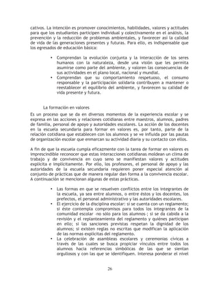 cativos. La intención es promover conocimientos, habilidades, valores y actitudes
para que los estudiantes participen individual y colectivamente en el análisis, la
prevención y la reducción de problemas ambientales, y favorecer así la calidad
de vida de las generaciones presentes y futuras. Para ello, es indispensable que
los egresados de educación básica:

          •   Comprendan la evolución conjunta y la interacción de los seres
              humanos con la naturaleza, desde una visión que les permita
              asumirse como parte del ambiente, y valoren las consecuencias de
              sus actividades en el plano local, nacional y mundial.
          •   Comprendan que su comportamiento respetuoso, el consumo
              responsable y la participación solidaria contribuyen a mantener o
              reestablecer el equilibrio del ambiente, y favorecen su calidad de
              vida presente y futura.


      La formación en valores
Es un proceso que se da en diversos momentos de la experiencia escolar y se
expresa en las acciones y relaciones cotidianas entre maestros, alumnos, padres
de familia, personal de apoyo y autoridades escolares. La acción de los docentes
en la escuela secundaria para formar en valores es, por tanto, parte de la
relación cotidiana que establecen con los alumnos y se ve influida por las pautas
de organización escolar que enmarcan su actividad diaria y su contacto con ellos.

A fin de que la escuela cumpla eficazmente con la tarea de formar en valores es
imprescindible reconocer que estas interacciones cotidianas moldean un clima de
trabajo y de convivencia en cuyo seno se manifiestan valores y actitudes
explícita e implícitamente. Por ello, los profesores, el personal de apoyo y las
autoridades de la escuela secundaria requieren poner especial atención al
conjunto de prácticas que de manera regular dan forma a la convivencia escolar.
A continuación se mencionan algunas de estas prácticas.

          •   Las formas en que se resuelven conflictos entre los integrantes de
              la escuela, ya sea entre alumnos, o entre éstos y los docentes, los
              prefectos, el personal administrativo y las autoridades escolares.
          •   El ejercicio de la disciplina escolar: si se cuenta con un reglamento;
              si éste contempla compromisos para todos los integrantes de la
              comunidad escolar –no sólo para los alumnos–; si se da cabida a la
              revisión y el replanteamiento del reglamento y quiénes participan
              en ello; si las sanciones previstas respetan la dignidad de los
              alumnos; si existen reglas no escritas que modifican la aplicación
              de las normas explícitas del reglamento.
          •   La celebración de asambleas escolares y ceremonias cívicas a
              través de las cuales se busca propiciar vínculos entre todos los
              alumnos hacia referencias simbólicas de las que se sientan
              orgullosos y con las que se identifiquen. Interesa ponderar el nivel


                                         26
 