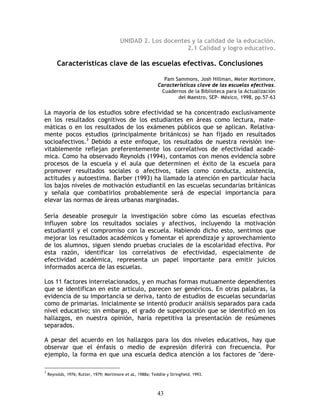 UNIDAD 2. Los docentes y la calidad de la educación.
                                                               2.1 Calidad y logro educativo.

         Características clave de las escuelas efectivas. Conclusiones

                                                                Pam Sammons, Josh Hillman, Meter Mortimore,
                                                              Características clave de las escuelas efectivas.
                                                               Cuadernos de la Biblioteca para la Actualización
                                                                      del Maestro, SEP- México, 1998, pp.57-63


La mayoría de los estudios sobre efectividad se ha concentrado exclusivamente
en los resultados cognitivos de los estudiantes en áreas como lectura, mate-
máticas o en los resultados de los exámenes públicos que se aplican. Relativa-
mente pocos estudios (principalmente británicos) se han fijado en resultados
socioafectivos.3 Debido a este enfoque, los resultados de nuestra revisión ine-
vitablemente reflejan preferentemente los correlativos de efectividad acadé-
mica. Como ha observado Reynolds (1994), contamos con menos evidencia sobre
procesos de la escuela y el aula que determinen el éxito de la escuela para
promover resultados sociales o afectivos, tales como conducta, asistencia,
actitudes y autoestima. Barber (1993) ha llamado la atención en particular hacia
los bajos niveles de motivación estudiantil en las escuelas secundarias británicas
y señala que combatirlos probablemente será de especial importancia para
elevar las normas de áreas urbanas marginadas.

Sería deseable proseguir la investigación sobre cómo las escuelas efectivas
influyen sobre los resultados sociales y afectivos, incluyendo la motivación
estudiantil y el compromiso con la escuela. Habiendo dicho esto, sentimos que
mejorar los resultados académicos y fomentar el aprendizaje y aprovechamiento
de los alumnos, siguen siendo pruebas cruciales de la escolaridad efectiva. Por
esta razón, identificar los correlativos de efectividad, especialmente de
efectividad académica, representa un papel importante para emitir juicios
informados acerca de las escuelas.

Los 11 factores interrelacionados, y en muchas formas mutuamente dependientes
que se identifican en este articulo, parecen ser genéricos. En otras palabras, la
evidencia de su importancia se deriva, tanto de estudios de escuelas secundarias
como de primarias. Inicialmente se intentó producir análisis separados para cada
nivel educativo; sin embargo, el grado de superposición que se identificó en los
hallazgos, en nuestra opinión, haría repetitiva la presentación de resúmenes
separados.

A pesar del acuerdo en los hallazgos para los dos niveles educativos, hay que
observar que el énfasis o medio de expresión diferirá con frecuencia. Por
ejemplo, la forma en que una escuela dedica atención a los factores de "dere-

3
    Reynolds, 1976; Rutter, 1979; Mortimore et aL, 1988a; Teddlie y Stringfield, 1993.



                                                              43
 