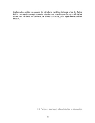 implantado o están en proceso de introducir cambios similares a los del Reino
Unido y se requieren urgentemente estudios que examinen en forma explícita las
consecuencias de dichos cambios, de nuevos contextos, para lograr la efectividad
escolar.




                            2.2 Factores asociados a la calidad de la educación



                                       48
 