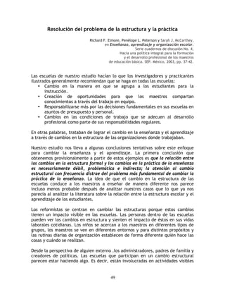 Resolución del problema de la estructura y la práctica

                              Richard F. Elmore, Penélope L. Peterson y Sarah J. McCarthey,
                                       en Enseñanza, aprendizaje y organización escolar.
                                                         Serie cuadernos de discusión No. 4,
                                                Hacia una política integral para la formación
                                                  y el desarrollo profesional de los maestros
                                          de educación básica. SEP. México, 2003, pp. 37-42.


Las escuelas de nuestro estudio hacían lo que los investigadores y practicantes
ilustrados generalmente recomiendan que se haga en todas las escuelas:
    • Cambio en la manera en que se agrupa a los estudiantes para la
       instrucción.
    • Creación de oportunidades para que los maestros compartan
       conocimientos a través del trabajo en equipo.
    • Responsabilizarse más por las decisiones fundamentales en sus escuelas en
       asuntos de presupuesto y personal.
    • Cambios en las condiciones de trabajo que se adecuen al desarrollo
       profesional como parte de sus responsabilidades regulares.

En otras palabras, trataban de lograr el cambio en la enseñanza y el aprendizaje
a través de cambios en la estructura de las organizaciones donde trabajaban.

Nuestro estudio nos lleva a algunas conclusiones tentativas sobre este enfoque
para cambiar la enseñanza y el aprendizaje. La primera conclusión que
obtenemos provisionalmente a partir de estos ejemplos es que la relación entre
los cambios en la estructura formal y los cambios en la práctica de la enseñanza
es necesariamente débil, problemática e indirecta; la atención al cambio
estructural con frecuencia distrae del problema más fundamental de cambiar la
práctica de la enseñanza. La idea de que el cambio en la estructura de las
escuelas conduce a los maestros a enseñar de manera diferente nos parece
incluso menos probable después de analizar nuestros casos que lo que ya nos
parecía al analizar la literatura sobre la relación entre la estructura escolar y el
aprendizaje de los estudiantes.

Los reformistas se centran en cambiar las estructuras porque estos cambios
tienen un impacto visible en las escuelas. Las personas dentro de las escuelas
pueden ver los cambios en estructura y sienten el impacto de éstos en sus vidas
laborales cotidianas. Los niños se acercan a los maestros en diferentes tipos de
grupos, los maestros se ven en diferentes entornos y para distintos propósitos y
las rutinas diarias de organización establecen de forma diferente quién hace las
cosas y cuándo se realizan.

Desde la perspectiva de alguien externo .los administradores, padres de familia y
creadores de políticas. Las escuelas que participan en un cambio estructural
parecen estar haciendo algo. Es decir, están involucradas en actividades visibles


                                          49
 