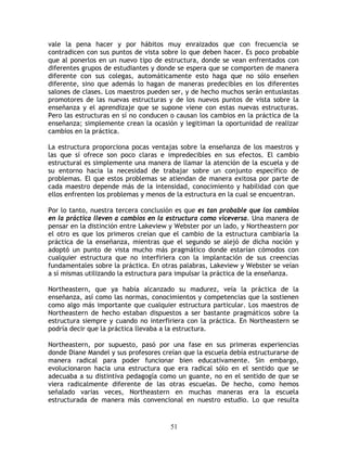 vale la pena hacer y por hábitos muy enraizados que con frecuencia se
contradicen con sus puntos de vista sobre lo que deben hacer. Es poco probable
que al ponerlos en un nuevo tipo de estructura, donde se vean enfrentados con
diferentes grupos de estudiantes y donde se espera que se comporten de manera
diferente con sus colegas, automáticamente esto haga que no sólo enseñen
diferente, sino que además lo hagan de maneras predecibles en los diferentes
salones de clases. Los maestros pueden ser, y de hecho muchos serán entusiastas
promotores de las nuevas estructuras y de los nuevos puntos de vista sobre la
enseñanza y el aprendizaje que se supone viene con estas nuevas estructuras.
Pero las estructuras en sí no conducen o causan los cambios en la práctica de la
enseñanza; simplemente crean la ocasión y legitiman la oportunidad de realizar
cambios en la práctica.

La estructura proporciona pocas ventajas sobre la enseñanza de los maestros y
las que sí ofrece son poco claras e impredecibles en sus efectos. El cambio
estructural es simplemente una manera de llamar la atención de la escuela y de
su entorno hacia la necesidad de trabajar sobre un conjunto específico de
problemas. El que estos problemas se atiendan de manera exitosa por parte de
cada maestro depende más de la intensidad, conocimiento y habilidad con que
ellos enfrenten los problemas y menos de la estructura en la cual se encuentran.

Por lo tanto, nuestra tercera conclusión es que es tan probable que los cambios
en la práctica lleven a cambios en la estructura como viceversa. Una manera de
pensar en la distinción entre Lakeview y Webster por un lado, y Northeastern por
el otro es que los primeros creían que el cambio de la estructura cambiaría la
práctica de la enseñanza, mientras que el segundo se alejó de dicha noción y
adoptó un punto de vista mucho más pragmático donde estarían cómodos con
cualquier estructura que no interfiriera con la implantación de sus creencias
fundamentales sobre la práctica. En otras palabras, Lakeview y Webster se veían
a sí mismas utilizando la estructura para impulsar la práctica de la enseñanza.

Northeastern, que ya había alcanzado su madurez, veía la práctica de la
enseñanza, así como las normas, conocimientos y competencias que la sostienen
como algo más importante que cualquier estructura particular. Los maestros de
Northeastern de hecho estaban dispuestos a ser bastante pragmáticos sobre la
estructura siempre y cuando no interfiriera con la práctica. En Northeastern se
podría decir que la práctica llevaba a la estructura.

Northeastern, por supuesto, pasó por una fase en sus primeras experiencias
donde Diane Mandel y sus profesores creían que la escuela debía estructurarse de
manera radical para poder funcionar bien educativamente. Sin embargo,
evolucionaron hacia una estructura que era radical sólo en el sentido que se
adecuaba a su distintiva pedagogía como un guante, no en el sentido de que se
viera radicalmente diferente de las otras escuelas. De hecho, como hemos
señalado varias veces, Northeastern en muchas maneras era la escuela
estructurada de manera más convencional en nuestro estudio. Lo que resulta


                                       51
 