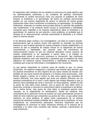 El importante valor simbólico de los cambios en estructura sin duda significa que
los administradores ambiciosos y los creadores de políticas continuarán
promoviendo el cambio estructural como una solución al problema de cómo
mejorar la enseñanza y el aprendizaje. De hecho los cambios estructurales
pueden ser una manera importante de centrar la atención de ciertos grupos
importantes sobre cómo transformar la enseñanza y el aprendizaje. Sin embargo,
finalmente, enfocarse en cambios estructurales distrae la atención del problema
más fundamental: si los maestros tienen acceso al conocimiento y habilidades
necesarias para responder a las mayores expectativas sobre la enseñanza y el
aprendizaje. En ausencia de una solución a este problema, es probable que el
enfoque en la reestructuración continúe aumentando la desilusión y el cinismo
sobre la reforma escolar.

Si les diéramos algún consejo a los investigadores, con base en nuestro estudio,
promoveríamos que se pusiera mucho más atención en entender las diversas
maneras en que la gente aprende los nuevos enfoques a tareas establecidas y la
manera en que su ambiente de trabajo influye en su adquisición de nuevos
conocimientos y habilidades. Una premisa clave del movimiento de
reestructuración escolar es que los maestros descubran nuevas maneras de
enseñar simplemente al ser expuestos a nuevas ideas y al trabajar en
organizaciones donde la estructura promueva la interacción. Nos mostramos
bastante escépticos ante esta suposición y pensamos que el problema de cómo
adquieren los maestros nuevos conocimientos y habilidades es bastante más
complejo que lo que los reformistas o investigadores han reconocido.

Lo que parece importante en nuestros casos de estudio es que, en ciertas
situaciones, los maestros empezaron a reconocer que enseñar para permitir que
los alumnos entendieran no sólo requería de una nueva manera de enseñar sino
también de una nueva manera de pensarse a sí mismos como practicantes. Julie
Brandt empezó a pensar en sí misma no sólo como alguien que enseñaba de
manera diferente, sino como alguien que tenía una relación diferente con las
personas conocedoras en su área y como alguien que estaba dispuesta a que su
práctica fuera estudiada por otros y viceversa. En otras palabras, cambió no sólo
su punto de vista sobre cómo enseñar, sino su punto de vista sobre cómo se
desarrolla, entiende y comunica el conocimiento sobre la enseñanza a los demás.
De la misma forma, este punto de vista sobre la enseñanza parecía estar
.tatuado. en la organización en Northeastern, donde los maestros eran
conocedores de su particular forma de enseñar así como participantes activos en
redes de otros maestros que compartían sus puntos de vista. Lo que sabían estos
maestros, en otras palabras, lo sabían como consecuencia de un extenso
conjunto de relaciones sociales alrededor de la práctica de la enseñanza, no eran
simplemente sus conocimientos personales. Parecería importante que los
investigadores se centraran en estas influencias diversas en la práctica de la
enseñanza y en cómo crear versiones más fuertes, extensas y penetrantes de
estas influencias.




                                       54
 